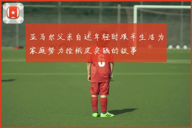 亚马尔父亲自述年轻时艰辛生活为家庭努力捡纸皮卖钱的故事