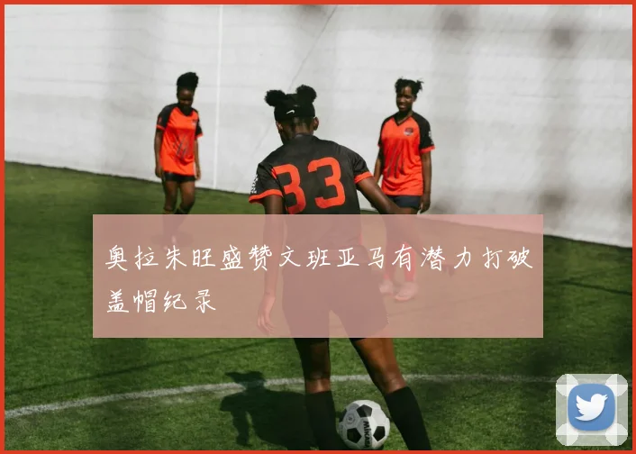 奥拉朱旺盛赞文班亚马有潜力打破盖帽纪录