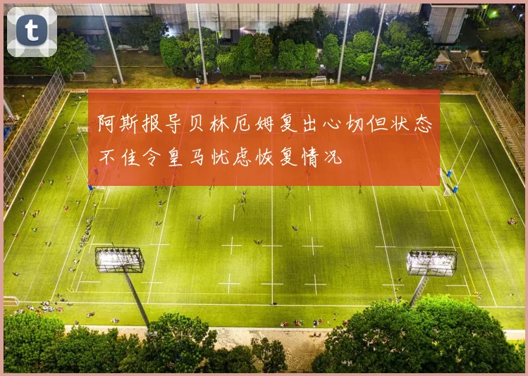 阿斯报导贝林厄姆复出心切但状态不佳令皇马忧虑恢复情况