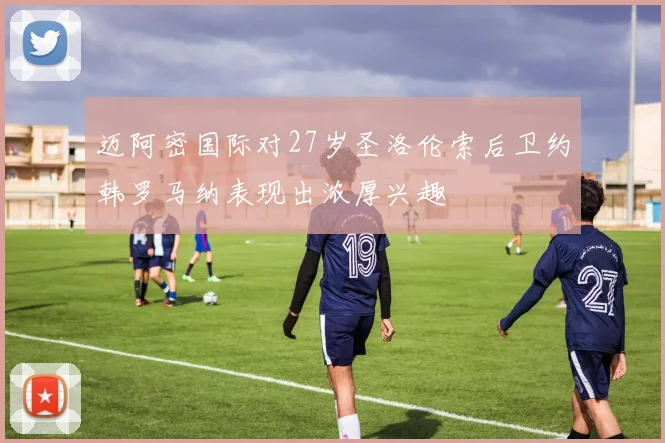 迈阿密国际对27岁圣洛伦索后卫约韩罗马纳表现出浓厚兴趣