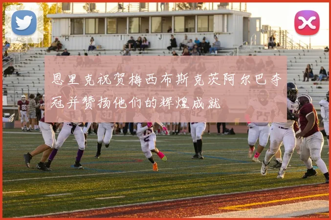 恩里克祝贺梅西布斯克茨阿尔巴夺冠并赞扬他们的辉煌成就