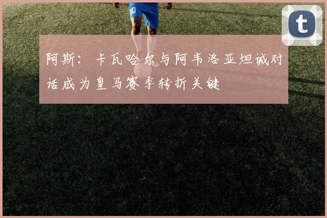 阿斯：卡瓦哈尔与阿韦洛亚坦诚对话成为皇马赛季转折关键