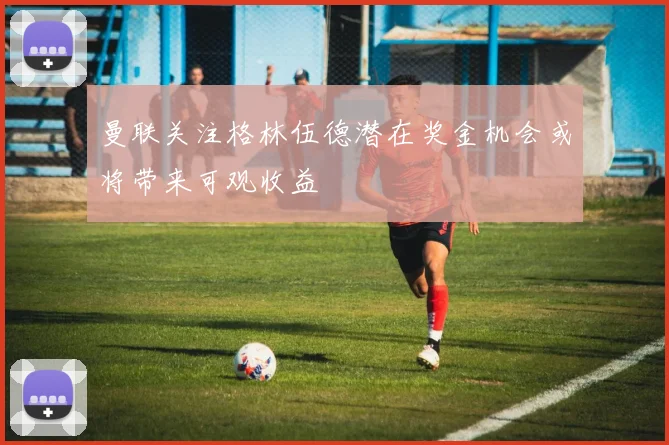 曼联关注格林伍德潜在奖金机会或将带来可观收益