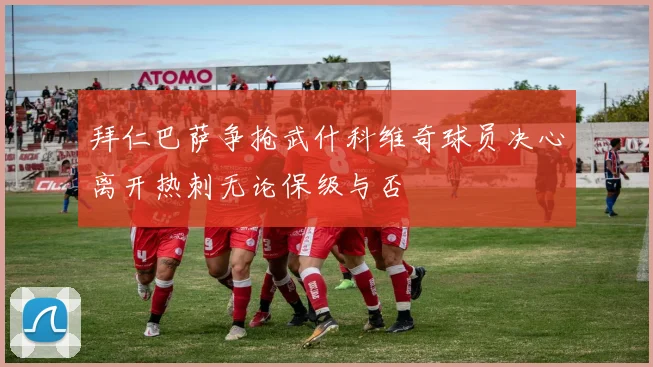 拜仁巴萨争抢武什科维奇球员决心离开热刺无论保级与否