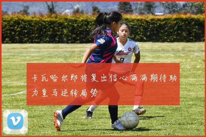 卡瓦哈尔即将复出信心满满期待助力皇马逆转局势