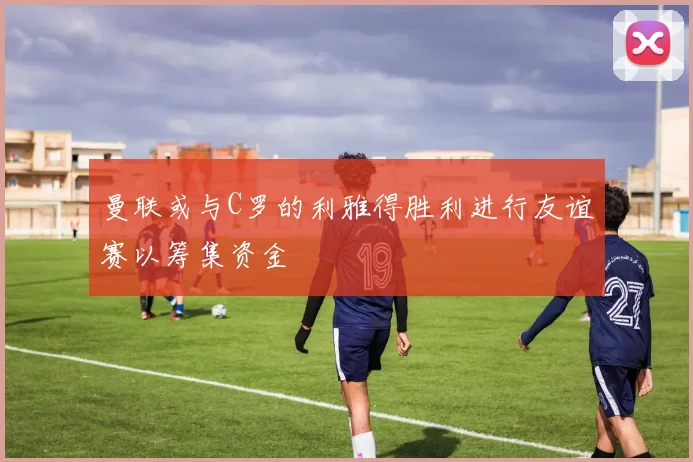 曼联或与C罗的利雅得胜利进行友谊赛以筹集资金