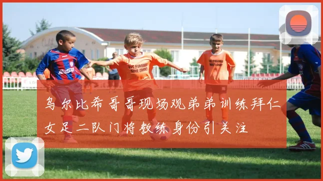 乌尔比希哥哥现场观弟弟训练拜仁女足二队门将教练身份引关注