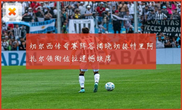 切尔西传奇赛阵容揭晓切赫特里阿扎尔领衔佐拉遗憾缺席