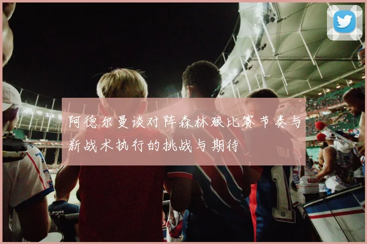阿德尔曼谈对阵森林狼比赛节奏与新战术执行的挑战与期待
