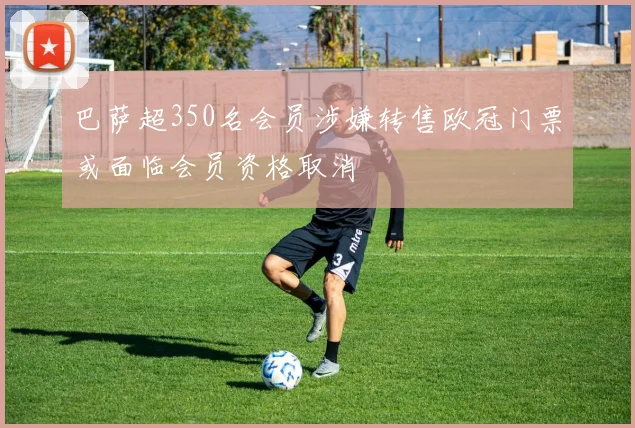 巴萨超350名会员涉嫌转售欧冠门票或面临会员资格取消