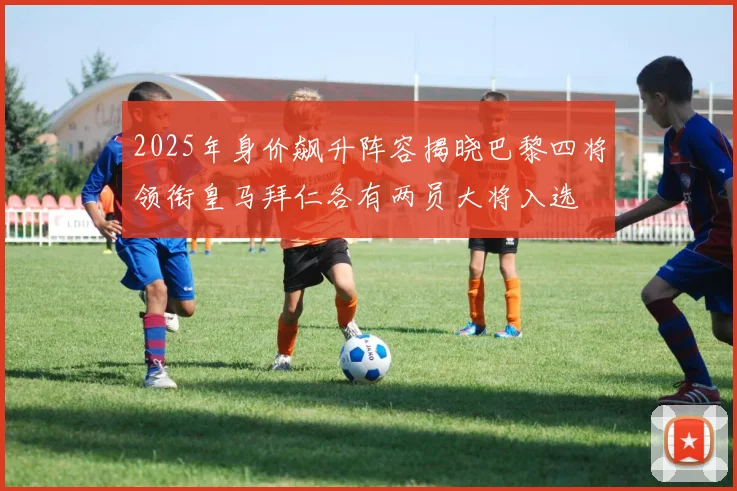 2025年身价飙升阵容揭晓巴黎四将领衔皇马拜仁各有两员大将入选