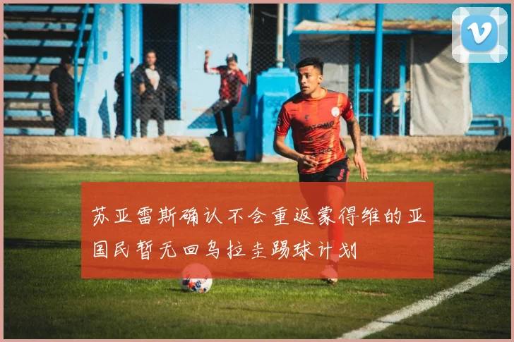 苏亚雷斯确认不会重返蒙得维的亚国民暂无回乌拉圭踢球计划