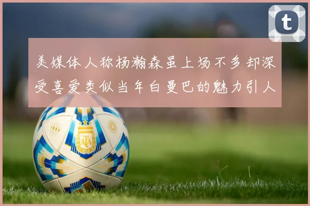 美媒体人称杨瀚森虽上场不多却深受喜爱类似当年白曼巴的魅力引人瞩目