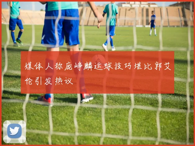 媒体人称庞峥麟运球技巧堪比郭艾伦引发热议