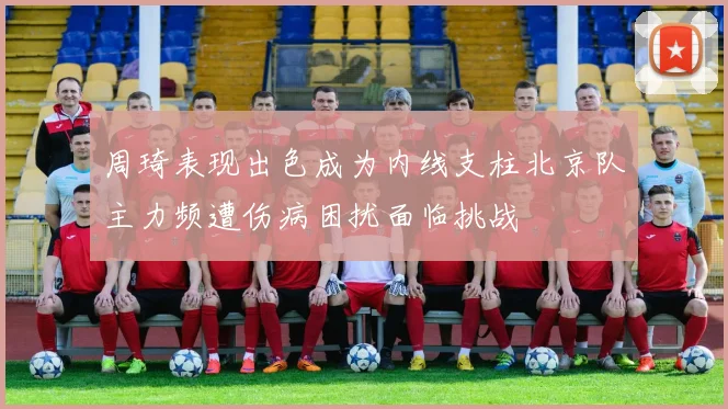 周琦表现出色成为内线支柱北京队主力频遭伤病困扰面临挑战