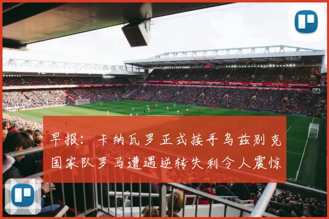 早报：卡纳瓦罗正式接手乌兹别克国家队罗马遭遇逆转失利令人震惊