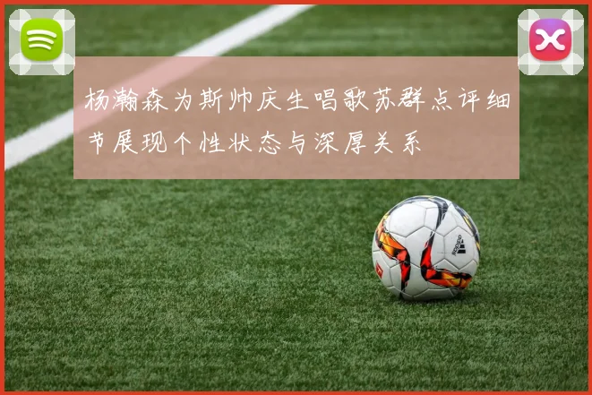 杨瀚森为斯帅庆生唱歌苏群点评细节展现个性状态与深厚关系