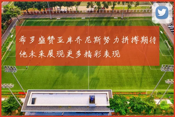 希罗盛赞亚库乔尼斯努力拼搏期待他未来展现更多精彩表现