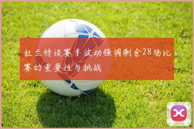 杜兰特谈赛季波动强调剩余28场比赛的重要性与挑战