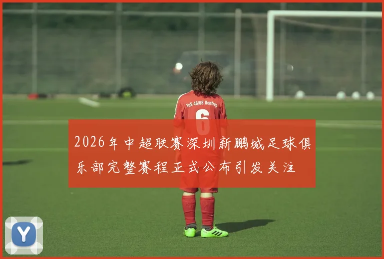 2026年中超联赛深圳新鹏城足球俱乐部完整赛程正式公布引发关注