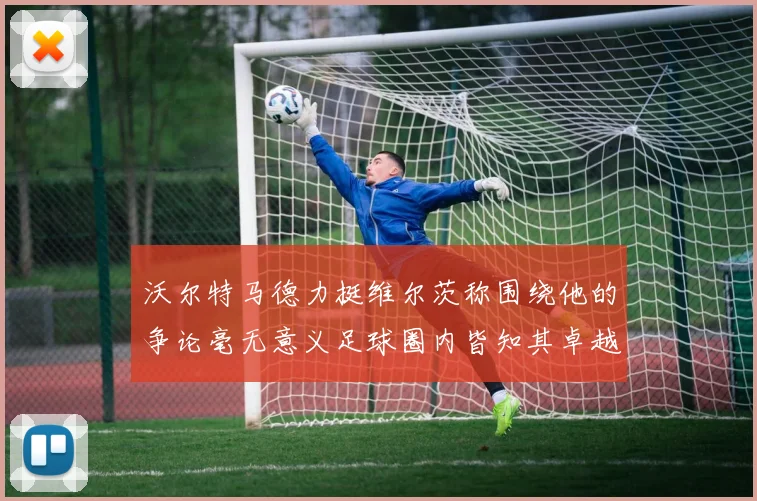 沃尔特马德力挺维尔茨称围绕他的争论毫无意义足球圈内皆知其卓越表现
