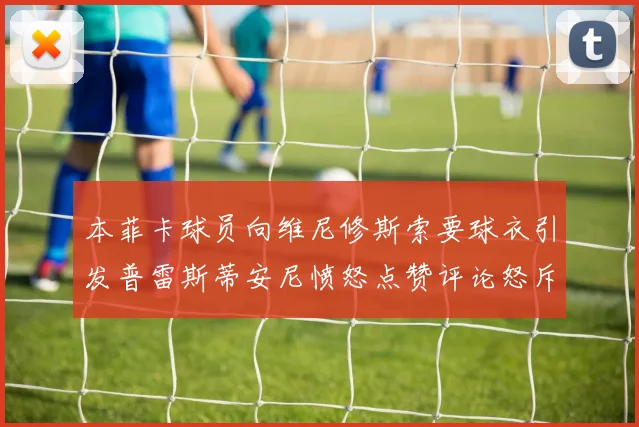 本菲卡球员向维尼修斯索要球衣引发普雷斯蒂安尼愤怒点赞评论怒斥队友