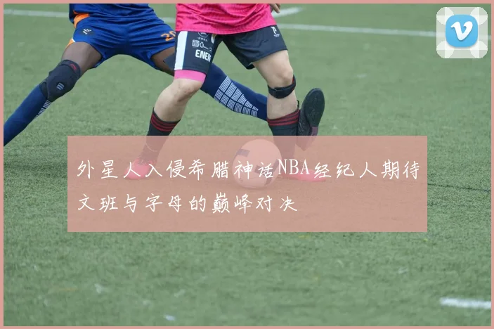 外星人入侵希腊神话NBA经纪人期待文班与字母的巅峰对决