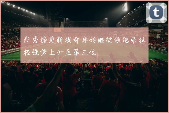 新秀榜更新埃奇库姆继续领跑弗拉格强势上升至第三位
