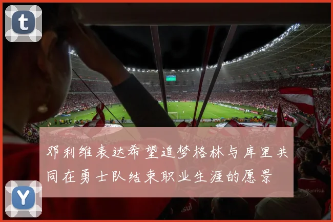 邓利维表达希望追梦格林与库里共同在勇士队结束职业生涯的愿景