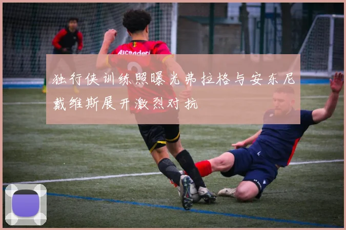 独行侠训练照曝光弗拉格与安东尼戴维斯展开激烈对抗