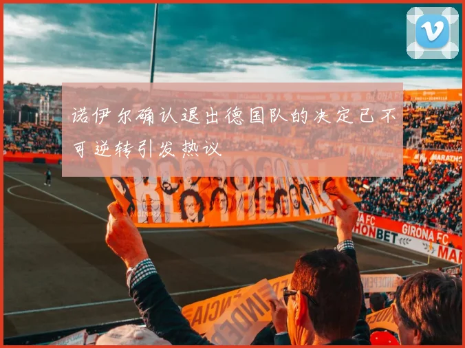 诺伊尔确认退出德国队的决定已不可逆转引发热议