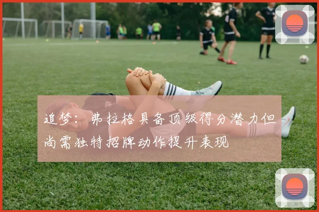 追梦：弗拉格具备顶级得分潜力但尚需独特招牌动作提升表现
