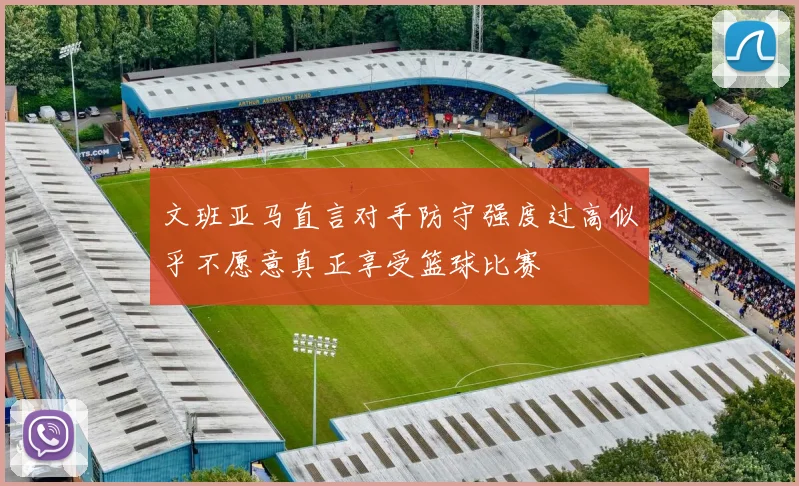 文班亚马直言对手防守强度过高似乎不愿意真正享受篮球比赛