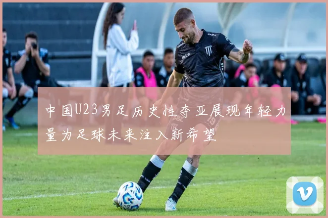 中国U23男足历史性夺亚展现年轻力量为足球未来注入新希望