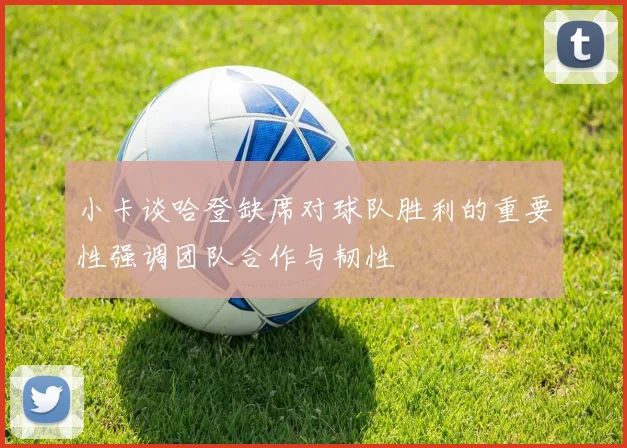小卡谈哈登缺席对球队胜利的重要性强调团队合作与韧性