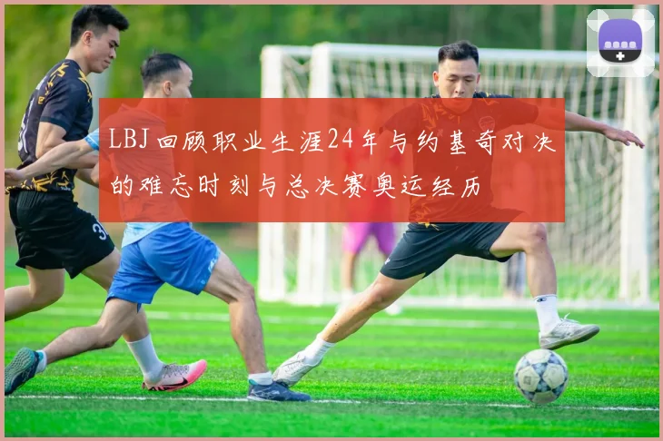 LBJ回顾职业生涯24年与约基奇对决的难忘时刻与总决赛奥运经历