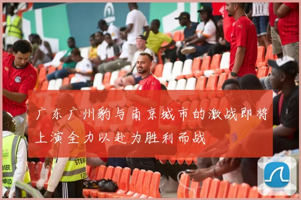 广东广州豹与南京城市的激战即将上演全力以赴为胜利而战