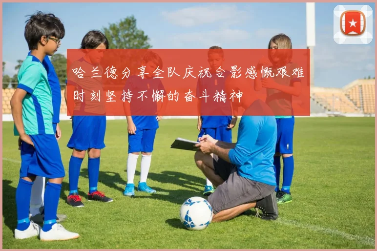 哈兰德分享全队庆祝合影感慨艰难时刻坚持不懈的奋斗精神