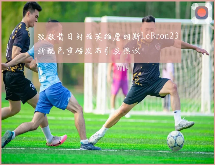 致敬昔日封面英雄詹姆斯LeBron23新配色重磅发布引发热议