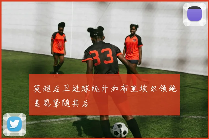 英超后卫进球统计加布里埃尔领跑基恩紧随其后