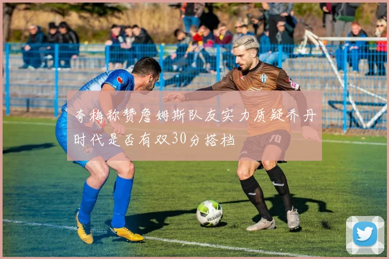 夸梅称赞詹姆斯队友实力质疑乔丹时代是否有双30分搭档