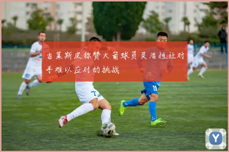 吉莱斯皮称赞火箭球员灵活性让对手难以应对的挑战